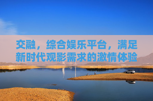 交融,综合娱乐平台,满足新时代观影需求的激情体验,交融,满足新时代观影需求的激情娱乐平台 交融,综合娱乐平台,满足新时代观影需求的激情体验,交融,满足新时代观影需求的激情娱乐平台