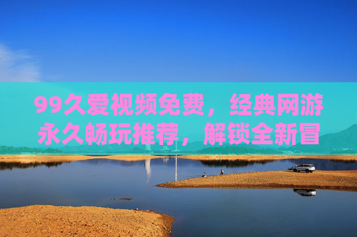 99久爱视频免费,经典网游永久畅玩推荐,解锁全新冒险体验,免费畅玩经典网游,解锁全新冒险体验 99久爱视频免费,经典网游永久畅玩推荐,解锁全新冒险体验,免费畅玩经典网游,解锁全新冒险体验