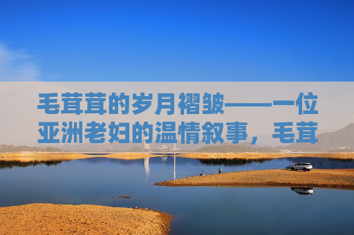 毛茸茸的岁月褶皱——一位亚洲老妇的温情叙事,毛茸茸的岁月褶皱——亚洲老妇的温情叙事 毛茸茸的岁月褶皱——一位亚洲老妇的温情叙事,毛茸茸的岁月褶皱——亚洲老妇的温情叙事