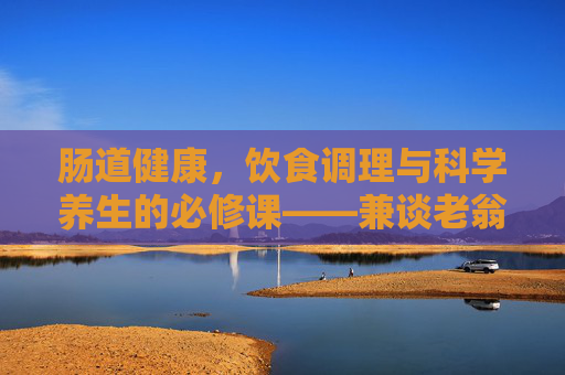 肠道健康,饮食调理与科学养生的必修课——兼谈老翁健康养生系列的启示,肠道健康,饮食调理与科学养生的必修课 肠道健康,饮食调理与科学养生的必修课——兼谈老翁健康养生系列的启示,肠道健康,饮食调理与科学养生的必修课