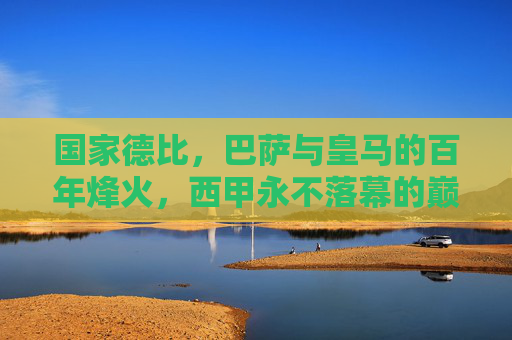 国家德比，巴萨与皇马的百年烽火，西甲永不落幕的巅峰对决，国家德比，巴萨皇马百年烽火，西甲巅峰对决