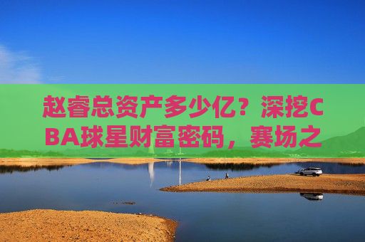 赵睿总资产多少亿?深挖CBA球星财富密码,赛场之外的商业版图,赵睿总资产多少亿?深挖CBA球星财富密码与商业版图 赵睿总资产多少亿?深挖CBA球星财富密码,赛场之外的商业版图,赵睿总资产多少亿?深挖CBA球星财富密码与商业版图