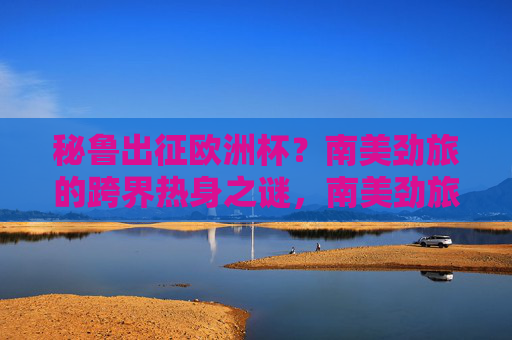 秘鲁出征欧洲杯？南美劲旅的跨界热身之谜，南美劲旅秘鲁的欧洲杯跨界热身之谜