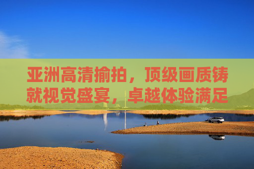亚洲高清揄拍,顶级画质铸就视觉盛宴,卓越体验满足品质追求,亚洲高清揄拍,顶级画质铸就视觉盛宴 亚洲高清揄拍,顶级画质铸就视觉盛宴,卓越体验满足品质追求,亚洲高清揄拍,顶级画质铸就视觉盛宴