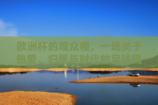 欧洲杯的观众相,一场关于热爱、归属与时代的足球镜像,欧洲杯观众相,热爱、归属与时代的足球镜像 欧洲杯的观众相,一场关于热爱、归属与时代的足球镜像,欧洲杯观众相,热爱、归属与时代的足球镜像