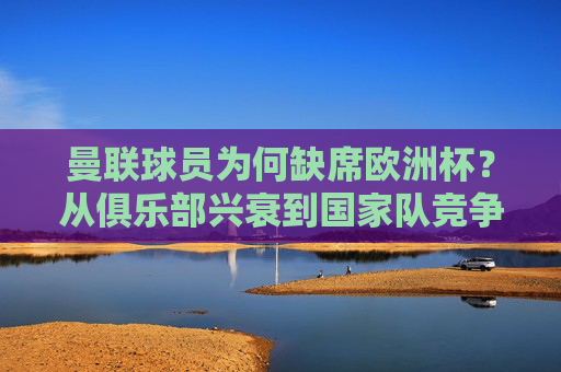 曼联球员为何缺席欧洲杯?从俱乐部兴衰到国家队竞争的多维解读,曼联球员缺席欧洲杯,俱乐部兴衰与国家队竞争的多维解析 曼联球员为何缺席欧洲杯?从俱乐部兴衰到国家队竞争的多维解读,曼联球员缺席欧洲杯,俱乐部兴衰与国家队竞争的多维解析