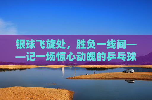 银球飞旋处,胜负一线间——记一场惊心动魄的乒乓球对决,银球飞旋,胜负一线间 银球飞旋处,胜负一线间——记一场惊心动魄的乒乓球对决,银球飞旋,胜负一线间