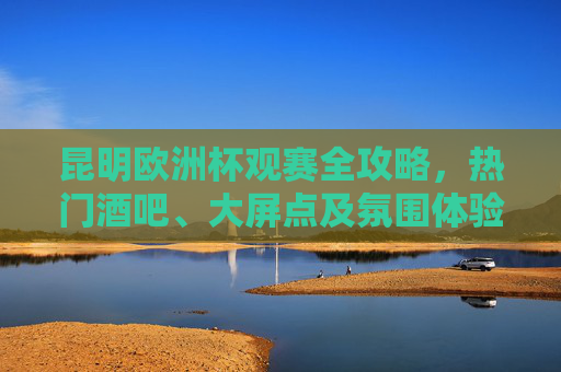 昆明欧洲杯观赛全攻略,热门酒吧、大屏点及氛围体验,昆明欧洲杯观赛全攻略,热门酒吧、大屏点及氛围体验 昆明欧洲杯观赛全攻略,热门酒吧、大屏点及氛围体验,昆明欧洲杯观赛全攻略,热门酒吧、大屏点及氛围体验