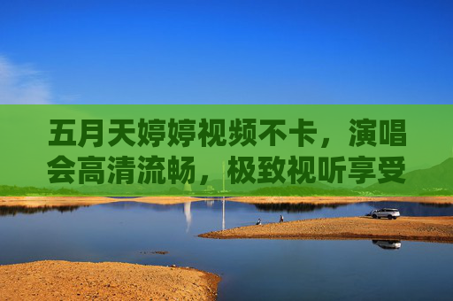 五月天婷婷视频不卡,演唱会高清流畅,极致视听享受无延迟,五月天演唱会高清流畅极致视听无延迟 五月天婷婷视频不卡,演唱会高清流畅,极致视听享受无延迟,五月天演唱会高清流畅极致视听无延迟