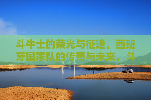 斗牛士的荣光与征途,西班牙国家队的传奇与未来,斗牛士荣光征途,传奇铸就,未来可期 斗牛士的荣光与征途,西班牙国家队的传奇与未来,斗牛士荣光征途,传奇铸就,未来可期