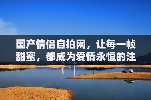国产情侣自拍网,让每一帧甜蜜,都成为爱情永恒的注脚,国产情侣自拍网,甜蜜帧帧,永恒注脚 国产情侣自拍网,让每一帧甜蜜,都成为爱情永恒的注脚,国产情侣自拍网,甜蜜帧帧,永恒注脚