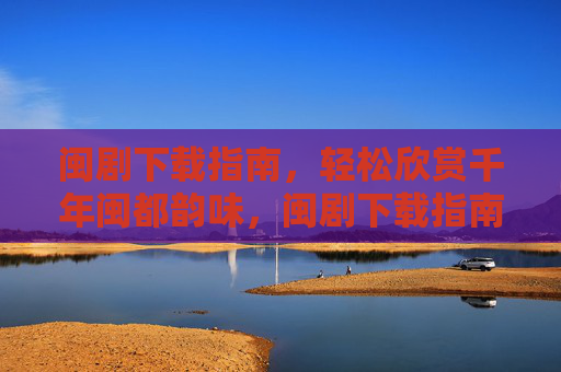 闽剧下载指南，轻松欣赏千年闽都韵味，闽剧下载指南，轻松品味千年闽都韵味