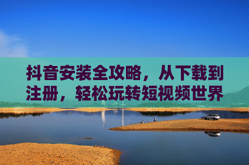 抖音安装全攻略，从下载到注册，轻松玩转短视频世界，抖音安装全攻略，从下载注册到玩转短视频，轻松上手！