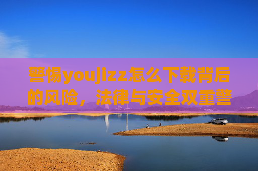 警惕youjizz怎么下载背后的风险，法律与安全双重警示，警惕youjizz下载，法律与安全双重风险警示