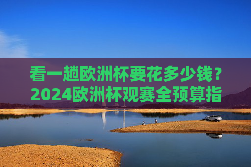 看一趟欧洲杯要花多少钱?2024欧洲杯观赛全预算指南,2024欧洲杯观赛要花多少钱?全预算指南 看一趟欧洲杯要花多少钱?2024欧洲杯观赛全预算指南,2024欧洲杯观赛要花多少钱?全预算指南