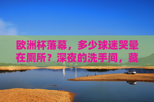 欧洲杯落幕，多少球迷哭晕在厕所？深夜的洗手间，藏着最真实的足球江湖，欧洲杯落幕，深夜洗手间，藏着球迷的足球江湖