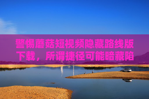 警惕蘑菇短视频隐藏路线版下载，所谓捷径可能暗藏陷阱，警惕蘑菇短视频隐藏路线版下载，捷径背后暗藏陷阱