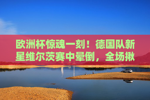欧洲杯惊魂一刻!德国队新星维尔茨赛中晕倒,全场揪心救治,欧洲杯惊魂一刻!德国新星维尔茨赛中晕倒,全场揪心救治 欧洲杯惊魂一刻!德国队新星维尔茨赛中晕倒,全场揪心救治,欧洲杯惊魂一刻!德国新星维尔茨赛中晕倒,全场揪心救治