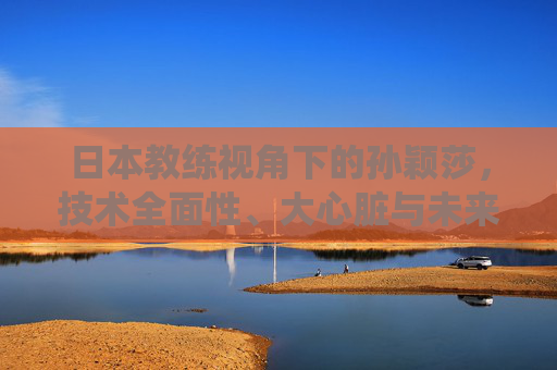 日本教练视角下的孙颖莎，技术全面性、大心脏与未来统治者的潜质，日本教练视角下的孙颖莎，技术全面、大心脏与未来统治潜质