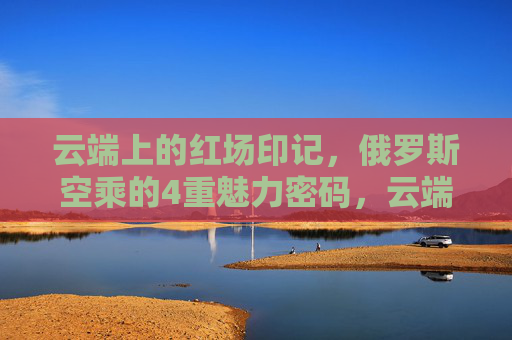 云端上的红场印记,俄罗斯空乘的4重魅力密码,云端红场印记,俄罗斯空乘的4重魅力密码 云端上的红场印记,俄罗斯空乘的4重魅力密码,云端红场印记,俄罗斯空乘的4重魅力密码