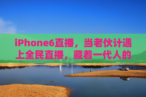 iPhone6直播，当老伙计遇上全民直播，藏着一代人的记忆与烟火气，iPhone6直播，老伙记的烟火记忆，全民直播里的时代温度
