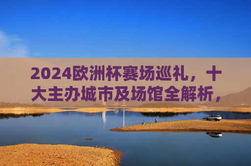2024欧洲杯赛场巡礼,十大主办城市及场馆全解析,2024欧洲杯十大主办城市及场馆全解析 2024欧洲杯赛场巡礼,十大主办城市及场馆全解析,2024欧洲杯十大主办城市及场馆全解析