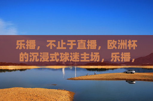 乐播，不止于直播，欧洲杯的沉浸式球迷主场，乐播，欧洲杯沉浸式球迷主场，不止于直播