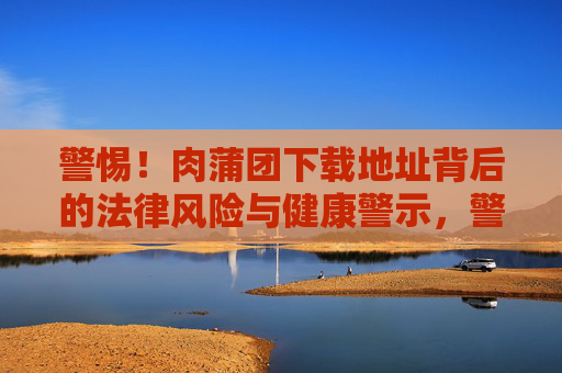 警惕!肉蒲团下载地址背后的法律风险与健康警示,警惕!肉蒲团下载地址背后的法律与健康双风险 警惕!肉蒲团下载地址背后的法律风险与健康警示,警惕!肉蒲团下载地址背后的法律与健康双风险