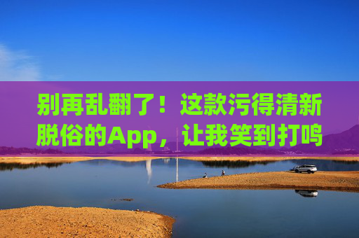 别再乱翻了!这款污得清新脱俗的App,让我笑到打鸣!污得清新脱俗!这款App笑到打鸣! 别再乱翻了!这款污得清新脱俗的App,让我笑到打鸣!污得清新脱俗!这款App笑到打鸣!