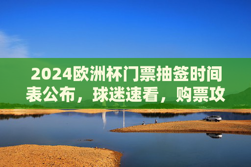 2024欧洲杯门票抽签时间表公布，球迷速看，购票攻略抢先了解，2024欧洲杯门票抽签时间表公布 球迷购票攻略速看