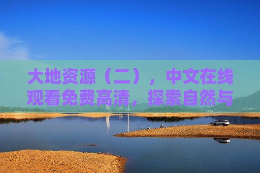 大地资源(二),中文在线观看免费高清,探索自然与人类的共生之道,大地资源(二),探索自然与人类的共生之道 大地资源(二),中文在线观看免费高清,探索自然与人类的共生之道,大地资源(二),探索自然与人类的共生之道