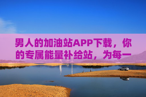 男人的加油站APP下载,你的专属能量补给站,为每一次冲锋蓄力,男人的加油站APP,专属能量补给站,为每一次冲锋蓄力 男人的加油站APP下载,你的专属能量补给站,为每一次冲锋蓄力,男人的加油站APP,专属能量补给站,为每一次冲锋蓄力