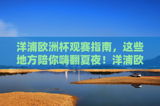 洋浦欧洲杯观赛指南，这些地方陪你嗨翻夏夜！洋浦欧洲杯观赛指南，夏夜嗨翻看球全攻略！