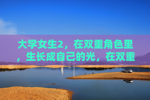 大学女生2,在双重角色里,生长成自己的光,在双重角色里,她长成自己的光 大学女生2,在双重角色里,生长成自己的光,在双重角色里,她长成自己的光