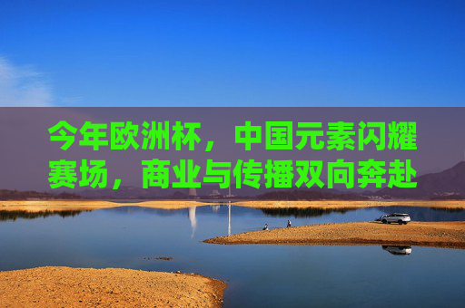 今年欧洲杯,中国元素闪耀赛场,商业与传播双向奔赴,欧洲杯中国元素闪耀 商业传播双向奔赴 今年欧洲杯,中国元素闪耀赛场,商业与传播双向奔赴,欧洲杯中国元素闪耀 商业传播双向奔赴