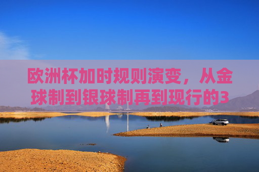 欧洲杯加时规则演变，从金球制到银球制再到现行的30分钟，欧洲杯加时规则演变，从金球制、银球制到现行30分钟