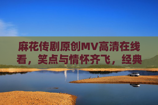 麻花传剧原创MV高清在线看，笑点与情怀齐飞，经典新作一网打尽！麻花传剧原创MV，笑点与情怀齐飞，经典新作一网打尽