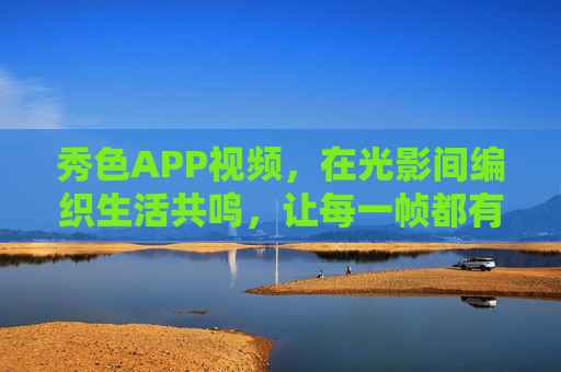 秀色APP视频，在光影间编织生活共鸣，让每一帧都有温度，光影织生活共鸣，帧帧皆暖——秀色APP视频