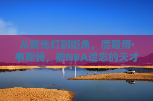 从聚光灯到街角，德隆蒂·韦斯特，被NBA遗忘的天才与流浪者，德隆蒂·韦斯特，从聚光灯天才到街角流浪者