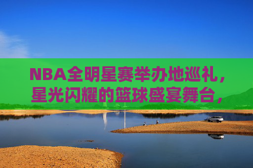 NBA全明星赛举办地巡礼，星光闪耀的篮球盛宴舞台，NBA全明星赛举办地巡礼，星光闪耀的篮球盛宴