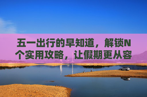 五一出行的早知道，解锁N个实用攻略，让假期更从容