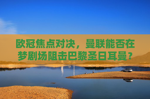 欧冠焦点对决，曼联能否在梦剧场阻击巴黎圣日耳曼？欧冠焦点，曼联梦剧场阻击巴黎圣日耳曼