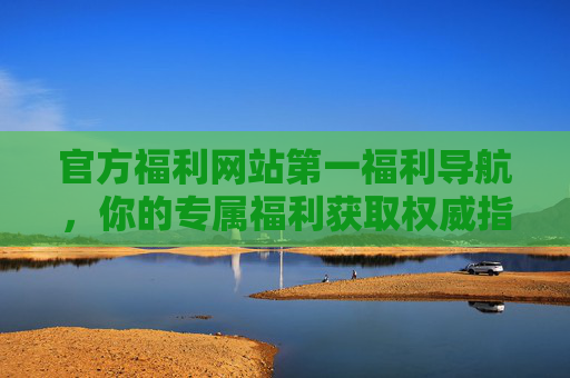 官方福利网站第一福利导航，你的专属福利获取权威指南，官方第一福利导航，专属福利获取权威指南