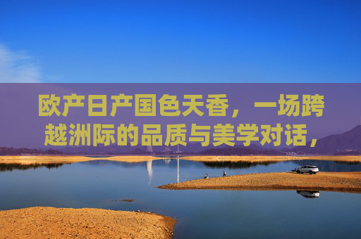 欧产日产国色天香，一场跨越洲际的品质与美学对话，欧日产国色天香，跨洲际品质美学对话