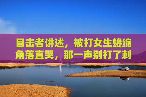 目击者讲述，被打女生蜷缩角落直哭，那一声别打了刺痛了所有人，目击者讲述，被打女生蜷缩角落哭喊别打了，那一声刺痛所有人