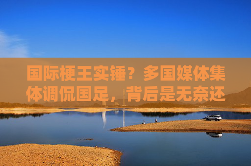 国际梗王实锤？多国媒体集体调侃国足，背后是无奈还是嘲讽？多国媒体调侃国足国际梗王，无奈共鸣还是集体嘲讽？