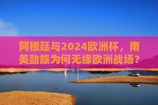 阿根廷与2024欧洲杯，南美劲旅为何无缘欧洲战场？阿根廷无缘2024欧洲杯，南美劲旅缺席欧洲战场的原因