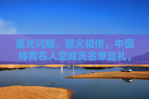 星光闪耀，薪火相传，中国体育名人堂成员名单巡礼，星光闪耀薪火相传，中国体育名人堂成员巡礼