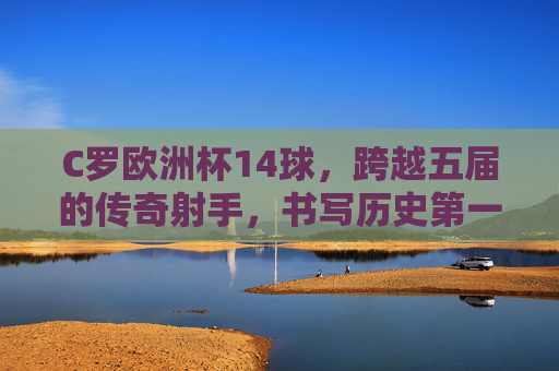 C罗欧洲杯14球，跨越五届的传奇射手，书写历史第一人，C罗欧洲杯14球，跨越五届的历史第一射手