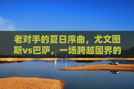 老对手的夏日序曲，尤文图斯vs巴萨，一场跨越国界的足球盛宴，尤文图斯vs巴萨，老对手夏日序曲，跨越国界的足球盛宴